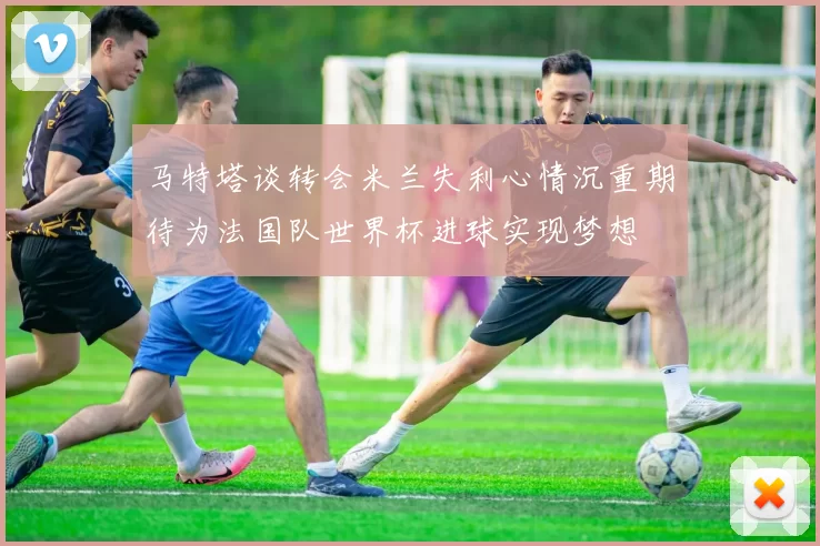 马特塔谈转会米兰失利心情沉重期待为法国队世界杯进球实现梦想