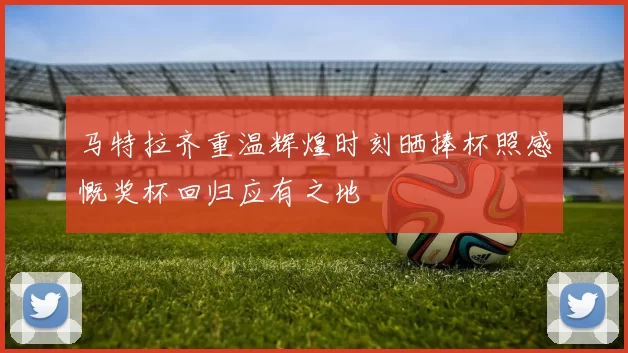 马特拉齐重温辉煌时刻晒捧杯照感慨奖杯回归应有之地
