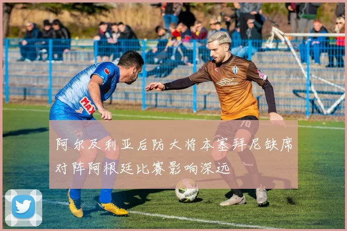 阿尔及利亚后防大将本塞拜尼缺席对阵阿根廷比赛影响深远