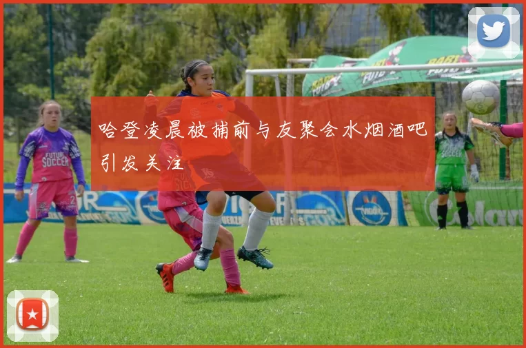 哈登凌晨被捕前与友聚会水烟酒吧引发关注