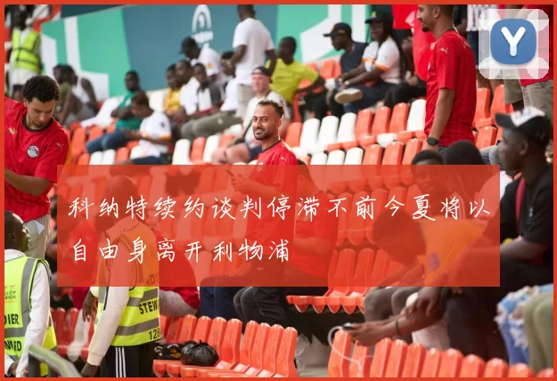 科纳特续约谈判停滞不前今夏将以自由身离开利物浦