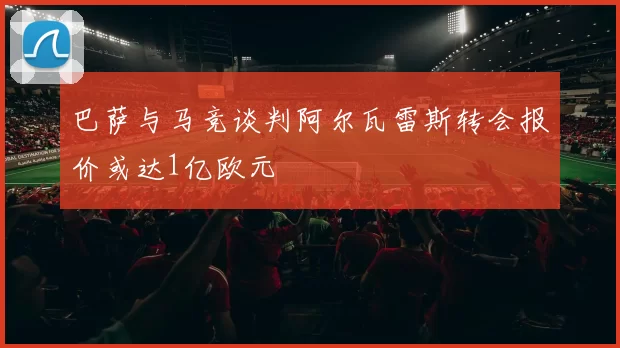 巴萨与马竞谈判阿尔瓦雷斯转会报价或达1亿欧元