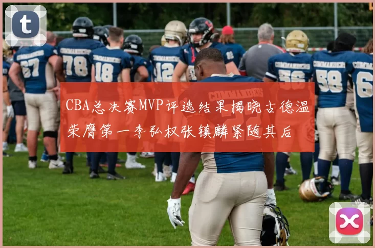 CBA总决赛MVP评选结果揭晓古德温荣膺第一李弘权张镇麟紧随其后