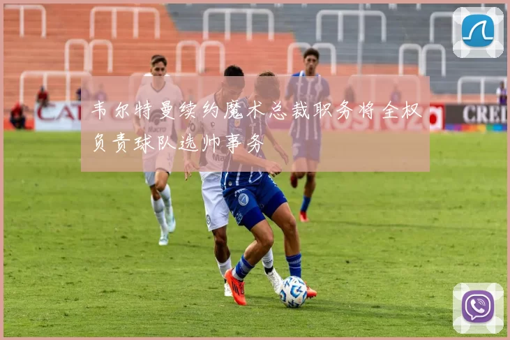 韦尔特曼续约魔术总裁职务将全权负责球队选帅事务
