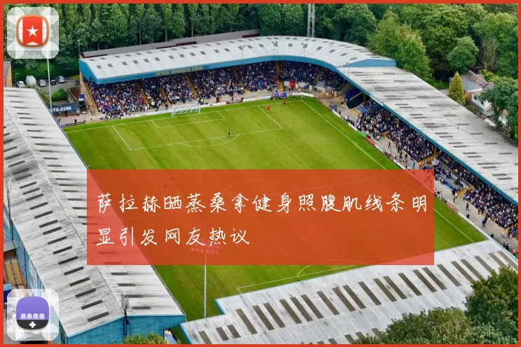 萨拉赫晒蒸桑拿健身照腹肌线条明显引发网友热议